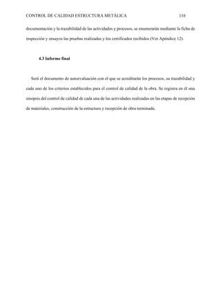 CONTROL DE CALIDAD ESTRUCTURA METÁLICA 116
documentación y la trazabilidad de las actividades y procesos, se enumerarán mediante la ficha de
inspección y ensayos las pruebas realizadas y los certificados recibidos (Ver Apéndice 12).
4.3 Informe final
Será el documento de autoevaluación con el que se acreditarán los procesos, su trazabilidad y
cada uno de los criterios establecidos para el control de calidad de la obra. Se registra en él una
sinopsis del control de calidad de cada una de las actividades realizadas en las etapas de recepción
de materiales, construcción de la estructura y recepción de obra terminada.
 