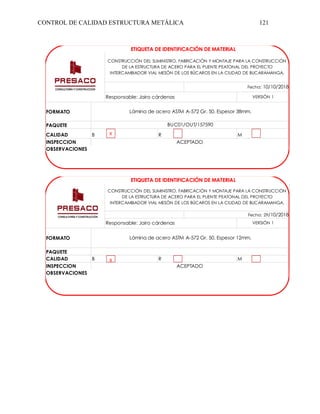 CONTROL DE CALIDAD ESTRUCTURA METÁLICA 121
PAQUETE
CALIDAD
INSPECCION
ETIQUETA DE IDENTIFICACIÓN DE MATERIAL
ACEPTADO
OBSERVACIONES
Lámina de acero ASTM A-572 Gr. 50. Espesor 38mm.
FORMATO
BUC01/OUT/157590
B R M
LOGO
CONSTRUCCIÓN DEL SUMINISTRO, FABRICACIÓN Y MONTAJE PARA LA CONSTRUCCIÓN
DE LA ESTRUCTURA DE ACERO PARA EL PUENTE PEATONAL DEL PROYECTO
INTERCAMBIADOR VIAL MESÓN DE LOS BÚCAROS EN LA CIUDAD DE BUCARAMANGA.
VERSIÓN 1
Responsable: Jairo cárdenas
Fecha: 10/10/2018
X
PAQUETE
CALIDAD
INSPECCION
Fecha: 29/10/2018
ETIQUETA DE IDENTIFICACIÓN DE MATERIAL
LOGO
CONSTRUCCIÓN DEL SUMINISTRO, FABRICACIÓN Y MONTAJE PARA LA CONSTRUCCIÓN
DE LA ESTRUCTURA DE ACERO PARA EL PUENTE PEATONAL DEL PROYECTO
INTERCAMBIADOR VIAL MESÓN DE LOS BÚCAROS EN LA CIUDAD DE BUCARAMANGA.
Responsable: Jairo cárdenas VERSIÓN 1
FORMATO Lámina de acero ASTM A-572 Gr. 50. Espesor 12mm.
B R M
ACEPTADO
OBSERVACIONES
X
 