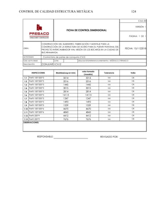 CONTROL DE CALIDAD ESTRUCTURA METÁLICA 124
Cód.:00
VERSIÓN: 1
PÁGINA: 1 DE 1
FECHA: 15/1122018
Lote:
Tolerancia VoBo
1.1 NA OK
1.2 NA OK
1.3 NA OK
1.4 NA OK
1.5 NA OK
1.6 NA OK
1.7 NA OK
1.8 NA OK
1.9 NA OK
1.10 NA OK
1.11 NA OK
1.12 NA OK
1.13 NA OK
REVISADO POR:
FICHA DE CONTROL DIMENSIONAL
Cód. actividad: Ubucación/referencia elemento: MÓDULO 2 TRAMO 3
Descripción: CONJUNTO CV/2
OBRA:
CONSTRUCCIÓN DEL SUMINISTRO, FABRICACIÓN Y MONTAJE PARA LA
CONSTRUCCIÓN DE LA ESTRUCTURA DE ACERO PARA EL PUENTE PEATONAL DEL
PROYECTO INTERCAMBIADOR VIAL MESÓN DE LOS BÚCAROS EN LA CIUDAD DE
BUCARAMANGA.
ACTIVIDAD: Control lista de partes de connjunto CV/2
Perfil 100*200*3 2016 2016
Perfil 100*200*3 1445 1445
INSPECCIONES Medidas(Log en mm)
valor tomado
(muestra)
Perfil 100*200*3 5014 5014
Perfil 100*200*3 14115 14115
Perfil 100*200*3 1347 1347
Perfil 100*200*3 3015 3015
Perfil 100*200*3 2814 2814
Perfil 100*200*3 1493 1493
Perfil 200*9 4412 4412
Perfil 100*200*3
Perfil 100*200*6
Perfil 100*200*6
1559
4670
4843
1559
4670
4843
Perfil 200*9 7676 7676
OBSERVACIONES:
RESPONSABLE:
 