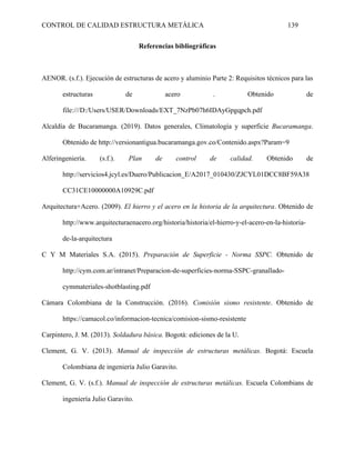 CONTROL DE CALIDAD ESTRUCTURA METÁLICA 139
Referencias bibliográficas
AENOR. (s.f.). Ejecución de estructuras de acero y aluminio Parte 2: Requisitos técnicos para las
estructuras de acero . Obtenido de
file:///D:/Users/USER/Downloads/EXT_7NzPb07h6IDAyGpgqpch.pdf
Alcaldía de Bucaramanga. (2019). Datos generales, Climatología y superficie Bucaramanga.
Obtenido de http://versionantigua.bucaramanga.gov.co/Contenido.aspx?Param=9
Alferingeniería. (s.f.). Plan de control de calidad. Obtenido de
http://servicios4.jcyl.es/Duero/Publicacion_E/A2017_010430/ZJCYL01DCC8BF59A38
CC31CE10000000A10929C.pdf
Arquitectura+Acero. (2009). El hierro y el acero en la historia de la arquitectura. Obtenido de
http://www.arquitecturaenacero.org/historia/historia/el-hierro-y-el-acero-en-la-historia-
de-la-arquitectura
C Y M Materiales S.A. (2015). Preparación de Superficie - Norma SSPC. Obtenido de
http://cym.com.ar/intranet/Preparacion-de-superficies-norma-SSPC-granallado-
cymmateriales-shotblasting.pdf
Cámara Colombiana de la Construcción. (2016). Comisión sismo resistente. Obtenido de
https://camacol.co/informacion-tecnica/comision-sismo-resistente
Carpintero, J. M. (2013). Soldadura básica. Bogotá: ediciones de la U.
Clement, G. V. (2013). Manual de inspección de estructuras metálicas. Bogotá: Escuela
Colombiana de ingeniería Julio Garavito.
Clement, G. V. (s.f.). Manual de inspección de estructuras metálicas. Escuela Colombians de
ingeniería Julio Garavito.
 