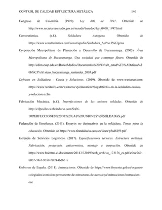 CONTROL DE CALIDAD ESTRUCTURA METÁLICA 140
Congreso de Colombia. (1997). Ley 400 de 1997. Obtenido de
http://www.secretariasenado.gov.co/senado/basedoc/ley_0400_1997.html
Construrámica. (s.f.). Soldadura Autógena. Obtenido de
https://www.construmatica.com/construpedia/Soldadura_Aut%c3%b3gena
Corporación Metropolitana de Planeación y Desarrollo de Bucaramanga. (2003). Área
Metropolitana de Bucaramanga. Una sociedad que construye fúturo. Obtenido de
http://cdim.esap.edu.co/BancoMedios/Documentos%20PDF/eb_estad%C3%ADsticas%2
0b%C3%A1sicas_bucaramanga_santander_2003.pdf
Defectos en Soldadura - Causa y Soluciones. (2019). Obtenido de www.westarco.com:
https://www.westarco.com/westarco/sp/education/blog/defectos-en-la-soldadura-causas-
y-soluciones.cfm
Fabricación Mecánica. (s.f.). Imperfecciones de las uniones soldadas. Obtenido de
http://cifpaviles.webcindario.com/SAN-
IMPERFECCIONES%20DE%20LAS%20UNIONES%20SOLDADAS.pdf
Federación de Enseñanza. (2011). Ensayos no destructivos en la soldadura. Temas para la
educación. Obtenido de https://www.feandalucia.ccoo.es/docu/p5sd8259.pdf
Gerencia de Servicios Logísticos. (2017). Especificaciones técnicas. Estructura metálica.
Fabricación, protección anticorrosiva, montaje e inspección. Obtenido de
https://www.bcentral.cl/documents/20143/32019/bcch_archivo_173176_es.pdf/efecc769-
b0b7-38a7-97a9-f8f2446d6b1e
Gobierno de España. (2011). Instrucciones. Obtenido de https://www.fomento.gob.es/organos-
colegiados/comision-permanente-de-estructuras-de-acero/cpa/instrucciones/instruccion-
eae
 