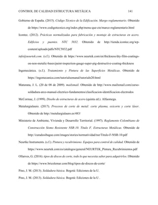 CONTROL DE CALIDAD ESTRUCTURA METÁLICA 141
Gobierno de España. (2015). Código Técnico de la Edificación. Margo reglamentario. Obtenido
de https://www.codigotecnico.org/index.php/menu-que-cte/marco-reglamentario.html
Icontec. (2012). Prácticas normalizadas para fabricación y montaje de estructuras en acero.
Edificios y puentes. NTC 5832. Obtenido de http://tienda.icontec.org/wp-
content/uploads/pdfs/NTC5832.pdf
info@neurtek.com. (s.f.). Obtenido de https://www.neurtek.com/en/thickness/dry-film-coatings-
on-non-metalic-bases/paint-inspection-gauge-super-pig-destructive-coating-thickness
Ingemecánica. (s.f.). Tratamiento y Pintura de las Superficies Metálicas. Obtenido de
https://ingemecanica.com/tutorialsemanal/tutorialn20.html
Maturana, J. L. (20 de 08 de 2009). mailxmail. Obtenido de http://www.mailxmail.com/curso-
soldadura-arco-manual-electrico-fundamentos/clasificacion-identificacion-electrodos
McCormac, J. (1999). Diseño de estructuras de acero (quinta ed.). Alfaomega.
Metalurgialauro. (2017). Procesos de corte de metal: corte plasma, oxicorte y corte láser.
Obtenido de http://metalurgialauro.es/483/
Ministerio de Ambiente, Vivienda y Desarrollo Territorial. (1997). Reglamento Colombiano de
Construcción Sismo Resistente NSR-10. Titulo F. Estructuras Metálicas. Obtenido de
http://curadosibague.com/images/stories/normatividad/nsr/Titulo-F-NSR-10.pdf
Neurtke Instruments. (s.f.). Pintura y recubrimieno. Equipos para control de calidad. Obtenido de
https://www.neurtek.com/es/catalogos/general/NEURTEK_Pintura_Recubrimientos.pdf
Ollarves, G. (2016). tipos de discos de corte, todo lo que necesita saber para adquirirlos. Obtenido
de https://www.bricolemar.com/blog/tipos-de-discos-de-corte/
Pino, J. M. (2013). Soldadura básica. Bogotá: Ediciones de la U.
Pino, J. M. (2013). Soldadura básica. Bogotá: Ediciones de la U .
 