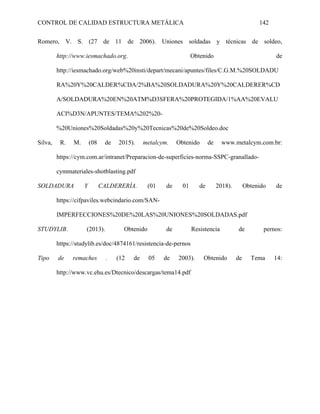 CONTROL DE CALIDAD ESTRUCTURA METÁLICA 142
Romero, V. S. (27 de 11 de 2006). Uniones soldadas y técnicas de soldeo,
http://www.iesmachado.org. Obtenido de
http://iesmachado.org/web%20insti/depart/mecani/apuntes/files/C.G.M.%20SOLDADU
RA%20Y%20CALDER%CDA/2%BA%20SOLDADURA%20Y%20CALDERER%CD
A/SOLDADURA%20EN%20ATM%D3SFERA%20PROTEGIDA/1%AA%20EVALU
ACI%D3N/APUNTES/TEMA%202%20-
%20Uniones%20Soldadas%20y%20Tecnicas%20de%20Soldeo.doc
Silva, R. M. (08 de 2015). metalcym. Obtenido de www.metalcym.com.br:
https://cym.com.ar/intranet/Preparacion-de-superficies-norma-SSPC-granallado-
cymmateriales-shotblasting.pdf
SOLDADURA Y CALDERERÍA. (01 de 01 de 2018). Obtenido de
https://cifpaviles.webcindario.com/SAN-
IMPERFECCIONES%20DE%20LAS%20UNIONES%20SOLDADAS.pdf
STUDYLIB. (2013). Obtenido de Resistencia de pernos:
https://studylib.es/doc/4874161/resistencia-de-pernos
Tipo de remaches . (12 de 05 de 2003). Obtenido de Tema 14:
http://www.vc.ehu.es/Dtecnico/descargas/tema14.pdf
 