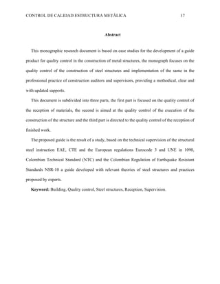 CONTROL DE CALIDAD ESTRUCTURA METÁLICA 17
Abstract
This monographic research document is based on case studies for the development of a guide
product for quality control in the construction of metal structures, the monograph focuses on the
quality control of the construction of steel structures and implementation of the same in the
professional practice of construction auditors and supervisors, providing a methodical, clear and
with updated supports.
This document is subdivided into three parts, the first part is focused on the quality control of
the reception of materials, the second is aimed at the quality control of the execution of the
construction of the structure and the third part is directed to the quality control of the reception of
finished work.
The proposed guide is the result of a study, based on the technical supervision of the structural
steel instruction EAE, CTE and the European regulations Eurocode 3 and UNE in 1090,
Colombian Technical Standard (NTC) and the Colombian Regulation of Earthquake Resistant
Standards NSR-10 a guide developed with relevant theories of steel structures and practices
proposed by experts.
Keyword: Building, Quality control, Steel structures, Reception, Supervision.
 