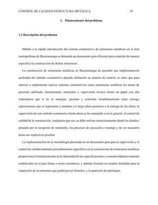 CONTROL DE CALIDAD ESTRUCTURA METÁLICA 19
1. Planteamiento del problema
1.1 Descripción del problema
Debido a la rápida introducción del sistema constructivo de estructuras metálicas en el área
metropolitana de Bucaramanga se demanda un documento guía eficiente para controlar de manera
específica la construcción de dichas estructuras.
La construcción de estructuras metálicas en Bucaramanga ha asumido una implementación
acelerada del método constructivo dejando dilatación en materia de control; es claro que para
innovar e implementar nuevos sistemas constructivos como estructuras metálicas los temas de
personal calificado, herramientas, materiales y supervisión técnica tienen un papel con alta
importancia que si no se manejan, ejecutan y controlan simultáneamente traen consigo
repercusiones que se representa a mediano y/o largo plazo posterior a la entrega de las obras; la
supervisión de este método constructivo hasta ahora se ha manejado a nivel general; el control de
calidad de la construcción, cualquiera que sea, se debe realizar minuciosamente desde los diseños,
pasando por la recepción de materiales, los procesos de ejecución o montaje y de ser necesario
hasta sus respectivas pruebas.
La implementación de la metodología plasmada en un documento guía para la supervisión y el
control de calidad mediante procedimientos específicos en la construcción de estructuras metálicas
proporciona el fortalecimiento en la idoneidad de las especificaciones y normatividad previamente
establecidas en el país frente a sismo resistencia, y además formula un modelo detallado para la
inspección de la estructura que podrá prever fortuitos, y la aparición de patologías.
 