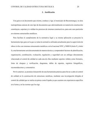 CONTROL DE CALIDAD ESTRUCTURA METÁLICA 20
2. Justificación
Una guía es un documento que orienta, conduce y rige; el municipio de Bucaramanga y su área
metropolitana carecen de este tipo de documentos que adicionalmente en materia de construcción
constituyen, soportan y/o validan los procesos de sistemas constructivos, para este caso particular
en sistemas estructurales metálicos.
Para facilitar el cumplimiento de la normativa legal y su misma aplicación se proyecta la
herramienta tipo guía en la que se reúna la normativa utilizada actualmente para la supervisión de
obras civiles con sistemas estructurales metálicos a nivel nacional NTC y NSR10 (título F y título
I); esta herramienta será documentada de manera técnica y comprenderá factores de planificación,
organización, coordinación, evaluación, regulación y seguridad con un enfoque directamente
relacionado al control de calidad en cada una de ellas mediante soportes válidos como formatos,
listas de chequeo y verificación, diagramas, tablas de reportes, registros fotográficos,
recomendaciones y comentarios.
Por lo anterior, se postula el desarrollo de una herramienta práctica para llevar a cabo el control
de calidad en la construcción de estructuras metálicas, mediante una investigación dirigida al
control de calidad que se realiza en países como España ya que cuentan con experiencia específica
en el tema y en las normas que los rige.
 