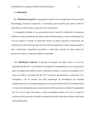 CONTROL DE CALIDAD ESTRUCTURA METÁLICA 22
4. Delimitación
4.1. Delimitación Espacial. La monografía se inició en la universidad Santo Tomas seccional
Bucaramanga, división de Ingenierías y Arquitectura, como requisito para optar al título de
especialistas en Interventoría y supervisión de la construcción,
La monografía enfocada en una guía práctica para el control de calidad de las estructuras
metálicas se realizó específicamente para la ciudad de Bucaramanga y su área metropolitana con
el fin de mejorar el método de supervisión técnica de dichas estructuras, proporcionar una
validación de la obra terminada, todo esto con el fin de asegurar que el sistema organizacional, es
decir, constructores, comunidad, proveedores y supervisores ejecuten de mejor manera los
procesos de la obra y se logren los objetivos a cabalidad.
4.2. Delimitación temporal. El proyecto investigativo de grado inició en el mes de
septiembre del año 2017; en el módulo de investigación I comprendido por 16 h, se desarrolló la
parte investigativa para definir el tema a desarrollar teniendo en cuenta una necesidad, en los
meses de octubre y noviembre del año 2017 se inició la documentación y elaboración de la
monografía a fin de construir una clara metodología de investigación que responda
satisfactoriamente a la necesidad identificada; en el mes de diciembre de 2017 se da finalización
a la fase I de la monografía; para el mes de enero de 2018 se da inicio al módulo II comprendido
por 32 h, con el apoyo del director y asesor metodológico durante 50 h más el tiempo de
construcción del documento se realizó en un periodo total de 8 meses para entrega y publicación
del documento final.
 