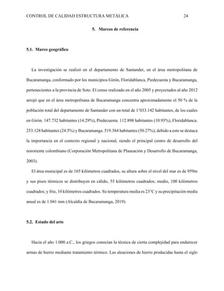 CONTROL DE CALIDAD ESTRUCTURA METÁLICA 24
5. Marcos de referencia
5.1. Marco geográfico
La investigación se realizó en el departamento de Santander, en el área metropolitana de
Bucaramanga, conformado por los municipios Girón, Floridablanca, Piedecuesta y Bucaramanga,
pertenecientes a la provincia de Soto. El censo realizado en el año 2005 y proyectados al año 2012
arrojó que en el área metropolitana de Bucaramanga concentra aproximadamente el 50 % de la
población total del departamento de Santander con un total de 1’033.142 habitantes, de los cuales
en Girón. 147.732 habitantes (14.29%), Piedecuesta. 112.898 habitantes (10.93%), Floridablanca.
253.128 habitantes (24.5%) y Bucaramanga. 519.384 habitantes (50.27%); debido a esto se destaca
la importancia en el contexto regional y nacional, siendo el principal centro de desarrollo del
nororiente colombiano (Corporación Metropolitana de Planeación y Desarrollo de Bucaramanga,
2003).
El área municipal es de 165 kilómetros cuadrados, su altura sobre el nivel del mar es de 959m
y sus pisos térmicos se distribuyen en cálido, 55 kilómetros cuadrados; medio, 100 kilómetros
cuadrados; y frío, 10 kilómetros cuadrados. Su temperatura media es 23°C y su precipitación media
anual es de 1.041 mm (Alcaldía de Bucaramanga, 2019).
5.2. Estado del arte
Hacia el año 1.000 a.C., los griegos conocían la técnica de cierta complejidad para endurecer
armas de hierro mediante tratamiento térmico. Las aleaciones de hierro producidas hasta el siglo
 