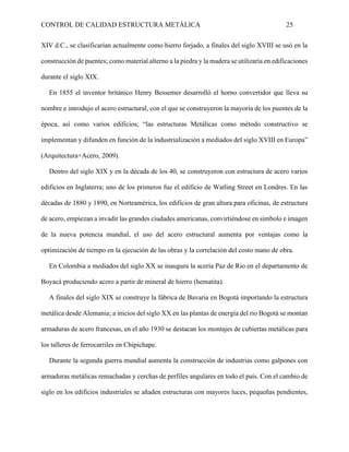 CONTROL DE CALIDAD ESTRUCTURA METÁLICA 25
XIV d.C., se clasificarían actualmente como hierro forjado, a finales del siglo XVIII se usó en la
construcción de puentes; como material alterno a la piedra y la madera se utilizaría en edificaciones
durante el siglo XIX.
En 1855 el inventor británico Henry Bessemer desarrolló el horno convertidor que lleva su
nombre e introdujo el acero estructural, con el que se construyeron la mayoría de los puentes de la
época, así como varios edificios; “las estructuras Metálicas como método constructivo se
implementan y difunden en función de la industrialización a mediados del siglo XVIII en Europa”
(Arquitectura+Acero, 2009).
Dentro del siglo XIX y en la década de los 40, se construyeron con estructura de acero varios
edificios en Inglaterra; uno de los primeros fue el edificio de Watling Street en Londres. En las
décadas de 1880 y 1890, en Norteamérica, los edificios de gran altura para oficinas, de estructura
de acero, empiezan a invadir las grandes ciudades americanas, convirtiéndose en símbolo e imagen
de la nueva potencia mundial, el uso del acero estructural aumenta por ventajas como la
optimización de tiempo en la ejecución de las obras y la correlación del costo mano de obra.
En Colombia a mediados del siglo XX se inaugura la acería Paz de Rio en el departamento de
Boyacá produciendo acero a partir de mineral de hierro (hematita).
A finales del siglo XIX se construye la fábrica de Bavaria en Bogotá importando la estructura
metálica desde Alemania; a inicios del siglo XX en las plantas de energía del rio Bogotá se montan
armaduras de acero francesas, en el año 1930 se destacan los montajes de cubiertas metálicas para
los talleres de ferrocarriles en Chipichape.
Durante la segunda guerra mundial aumenta la construcción de industrias como galpones con
armaduras metálicas remachadas y cerchas de perfiles angulares en todo el país. Con el cambio de
siglo en los edificios industriales se añaden estructuras con mayores luces, pequeñas pendientes,
 