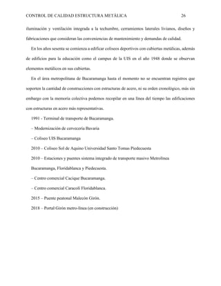 CONTROL DE CALIDAD ESTRUCTURA METÁLICA 26
iluminación y ventilación integrada a la techumbre, cerramientos laterales livianos, diseños y
fabricaciones que consideran las conveniencias de mantenimiento y demandas de calidad.
En los años sesenta se comienza a edificar coliseos deportivos con cubiertas metálicas, además
de edificios para la educación como el campus de la UIS en el año 1948 donde se observan
elementos metálicos en sus cubiertas.
En el área metropolitana de Bucaramanga hasta el momento no se encuentran registros que
soporten la cantidad de construcciones con estructuras de acero, ni su orden cronológico, más sin
embargo con la memoria colectiva podemos recopilar en una línea del tiempo las edificaciones
con estructuras en acero más representativas.
1991 - Terminal de transporte de Bucaramanga.
– Modernización de cervecería Bavaria
– Coliseo UIS Bucaramanga
2010 – Coliseo Sol de Aquino Universidad Santo Tomas Piedecuesta
2010 – Estaciones y puentes sistema integrado de transporte masivo Metrolínea
Bucaramanga, Floridablanca y Piedecuesta.
– Centro comercial Cacique Bucaramanga.
– Centro comercial Caracolí Floridablanca.
2015 – Puente peatonal Malecón Girón.
2018 – Portal Girón metro-línea (en construcción)
 