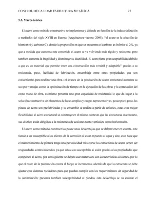 CONTROL DE CALIDAD ESTRUCTURA METÁLICA 27
5.3. Marco teórico
El acero como método constructivo se implementa y difunde en función de la industrialización
a mediados del siglo XVIII en Europa (Arquitectura+Acero, 2009); “el acero es la aleación de
hierro (Fe) y carbono(C), donde la proporción en que se encuentra el carbono es inferior al 2%, ya
que a medida que aumenta este contenido el acero se va volviendo más rígido y resistente, pero
también aumenta la fragilidad y disminuye su ductilidad. El acero tiene gran aceptabilidad debido
a que es un material que permite tener una construcción más versátil y adaptable” gracias a su
resistencia, peso, facilidad de fabricación, ensamblaje entre otras propiedades que son
convenientes para realizar una obra.; el avance de la producción de acero estructural aumenta su
uso por ventajas como la optimización de tiempo en la ejecución de las obras y la correlación del
costo mano de obra, asimismo presenta una gran capacidad de resistencia lo que da lugar a la
solución constructiva de elementos de luces amplias y cargas representativas, posee poco peso, las
piezas de acero son prefabricadas y su ensamble se realiza a partir de uniones, estas con mayor
flexibilidad; el acero estructural se construye en el mismo contexto que las estructuras en concreto,
sus diseños están dirigidos a la resistencia de acciones tanto verticales como horizontales.
El acero como método constructivo posee unas desventajas que se deben tener en cuenta, este
tiende a ser susceptible a los efectos de la corrosión al estar expuesto al agua y aire, esto hace que
el mantenimiento de pintura tenga una periodicidad más corta; las estructuras de acero deben ser
resguardadas contra incendios ya que estas son susceptibles al calor gracias a las propiedades que
componen el acero, por consiguiente se deben usar materiales con características aislantes, por lo
que el costo de la producción contra el fuego se incrementa, además de que la estructura se debe
ajustar con sistemas rociadores para que puedan cumplir con los requerimientos de seguridad de
la construcción; presenta también susceptibilidad al pandeo, esta desventaja se da cuando el
 
