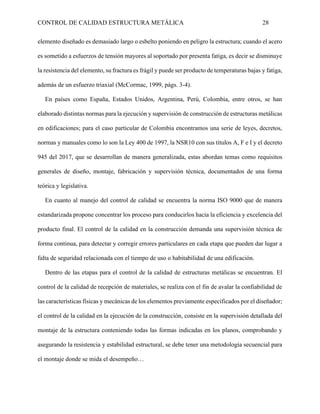 CONTROL DE CALIDAD ESTRUCTURA METÁLICA 28
elemento diseñado es demasiado largo o esbelto poniendo en peligro la estructura; cuando el acero
es sometido a esfuerzos de tensión mayores al soportado por presenta fatiga, es decir se disminuye
la resistencia del elemento, su fractura es frágil y puede ser producto de temperaturas bajas y fatiga,
además de un esfuerzo triaxial (McCormac, 1999, págs. 3-4).
En países como España, Estados Unidos, Argentina, Perú, Colombia, entre otros, se han
elaborado distintas normas para la ejecución y supervisión de construcción de estructuras metálicas
en edificaciones; para el caso particular de Colombia encontramos una serie de leyes, decretos,
normas y manuales como lo son la Ley 400 de 1997, la NSR10 con sus títulos A, F e I y el decreto
945 del 2017, que se desarrollan de manera generalizada, estas abordan temas como requisitos
generales de diseño, montaje, fabricación y supervisión técnica, documentados de una forma
teórica y legislativa.
En cuanto al manejo del control de calidad se encuentra la norma ISO 9000 que de manera
estandarizada propone concentrar los proceso para conducirlos hacia la eficiencia y excelencia del
producto final. El control de la calidad en la construcción demanda una supervisión técnica de
forma continua, para detectar y corregir errores particulares en cada etapa que pueden dar lugar a
falta de seguridad relacionada con el tiempo de uso o habitabilidad de una edificación.
Dentro de las etapas para el control de la calidad de estructuras metálicas se encuentran. El
control de la calidad de recepción de materiales, se realiza con el fin de avalar la confiabilidad de
las características físicas y mecánicas de los elementos previamente especificados por el diseñador;
el control de la calidad en la ejecución de la construcción, consiste en la supervisión detallada del
montaje de la estructura conteniendo todas las formas indicadas en los planos, comprobando y
asegurando la resistencia y estabilidad estructural, se debe tener una metodología secuencial para
el montaje donde se mida el desempeño…
 