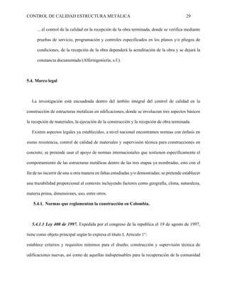 CONTROL DE CALIDAD ESTRUCTURA METÁLICA 29
…el control de la calidad en la recepción de la obra terminada, donde se verifica mediante
pruebas de servicio, programación y controles especificados en los planos y/o pliegos de
condiciones, de la recepción de la obra dependerá la acreditación de la obra y se dejará la
constancia documentada (Alferingeniería, s.f.).
5.4. Marco legal
La investigación está encuadrada dentro del ámbito integral del control de calidad en la
construcción de estructuras metálicas en edificaciones, donde se involucran tres aspectos básicos
la recepción de materiales, la ejecución de la construcción y la recepción de obra terminada.
Existen aspectos legales ya establecidos, a nivel nacional encontramos normas con énfasis en
sismo resistencia, control de calidad de materiales y supervisión técnica para construcciones en
concreto; se pretende usar el apoyo de normas internacionales que sostienen específicamente el
comportamiento de las estructuras metálicas dentro de las tres etapas ya nombradas, esto con el
fin de no incurrir de una u otra manera en faltas estudiadas y/o demostradas; se pretende establecer
una trazabilidad proporcional al contexto incluyendo factores como geografía, clima, naturaleza,
materia prima, dimensiones, uso, entre otros.
5.4.1. Normas que reglamentan la construcción en Colombia.
5.4.1.1 Ley 400 de 1997. Expedida por el congreso de la republica el 19 de agosto de 1997,
tiene como objeto principal según lo expresa el título I, Articulo 1°:
establece criterios y requisitos mínimos para el diseño, construcción y supervisión técnica de
edificaciones nuevas, así como de aquellas indispensables para la recuperación de la comunidad
 