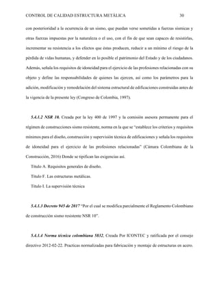 CONTROL DE CALIDAD ESTRUCTURA METÁLICA 30
con posterioridad a la ocurrencia de un sismo, que puedan verse sometidas a fuerzas sísmicas y
otras fuerzas impuestas por la naturaleza o el uso, con el fin de que sean capaces de resistirlas,
incrementar su resistencia a los efectos que éstas producen, reducir a un mínimo el riesgo de la
pérdida de vidas humanas, y defender en lo posible el patrimonio del Estado y de los ciudadanos.
Además, señala los requisitos de idoneidad para el ejercicio de las profesiones relacionadas con su
objeto y define las responsabilidades de quienes las ejercen, así como los parámetros para la
adición, modificación y remodelación del sistema estructural de edificaciones construidas antes de
la vigencia de la presente ley (Congreso de Colombia, 1997).
5.4.1.2 NSR 10. Creada por la ley 400 de 1997 y la comisión asesora permanente para el
régimen de construcciones sismo resistente, norma en la que se “establece los criterios y requisitos
mínimos para el diseño, construcción y supervisión técnica de edificaciones y señala los requisitos
de idoneidad para el ejercicio de las profesiones relacionadas” (Cámara Colombiana de la
Construcción, 2016) Donde se tipifican las exigencias así.
Título A. Requisitos generales de diseño.
Título F. Las estructuras metálicas.
Título I. La supervisión técnica
5.4.1.3 Decreto 945 de 2017 “Por el cual se modifica parcialmente el Reglamento Colombiano
de construcción sismo resistente NSR 10”.
5.4.1.4 Norma técnica colombiana 5832, Creada Por ICONTEC y ratificada por el consejo
directivo 2012-02-22. Practicas normalizadas para fabricación y montaje de estructuras en acero.
 