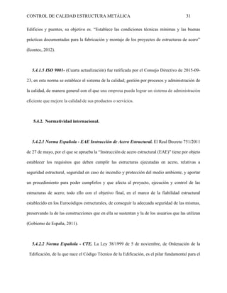 CONTROL DE CALIDAD ESTRUCTURA METÁLICA 31
Edificios y puentes, su objetivo es. “Establece las condiciones técnicas mínimas y las buenas
prácticas documentadas para la fabricación y montaje de los proyectos de estructuras de acero”
(Icontec, 2012).
5.4.1.5 ISO 9001- (Cuarta actualización) fue ratificada por el Consejo Directivo de 2015-09-
23, en esta norma se establece el sistema de la calidad; gestión por procesos y administración de
la calidad, de manera general con el que una empresa pueda lograr un sistema de administración
eficiente que mejore la calidad de sus productos o servicios.
5.4.2. Normatividad internacional.
5.4.2.1 Norma Española - EAE Instrucción de Acero Estructural. El Real Decreto 751/2011
de 27 de mayo, por el que se aprueba la “Instrucción de acero estructural (EAE)” tiene por objeto
establecer los requisitos que deben cumplir las estructuras ejecutadas en acero, relativas a
seguridad estructural, seguridad en caso de incendio y protección del medio ambiente, y aportar
un procedimiento para poder cumplirlos y que afecta al proyecto, ejecución y control de las
estructuras de acero; todo ello con el objetivo final, en el marco de la fiabilidad estructural
establecido en los Eurocódigos estructurales, de conseguir la adecuada seguridad de las mismas,
preservando la de las construcciones que en ella se sustentan y la de los usuarios que las utilizan
(Gobierno de España, 2011).
5.4.2.2 Norma Española - CTE. La Ley 38/1999 de 5 de noviembre, de Ordenación de la
Edificación, de la que nace el Código Técnico de la Edificación, es el pilar fundamental para el
 