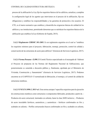 CONTROL DE CALIDAD ESTRUCTURA METÁLICA 32
proceso de la edificación La Ley fija los requisitos básicos de los edificios, actualiza y completa
la configuración legal de los agentes que intervienen en el proceso de la edificación, fija sus
obligaciones y establece las responsabilidades y las garantías de protección a los usuarios. El
CTE, es el marco normativo que establece y desarrolla las exigencias básicas de calidad de los
edificios y sus instalaciones, permitiendo demostrar que se satisfacen los requisitos básicos de la
edificación que establece la Ley (Gobierno de España, 2015).
5.4.2.3 Reglamento CIRSOC 301-2005. Es un reglamento argentino en el cual se “establece
los requisitos mínimos para el proyecto, fabricación, montaje, protección, control de calidad y
conservación de las estructuras de acero para edificios” (Gerencia de Servicios Logísticos, 2017).
5.4.2.4 Norma Peruana - E.090. El Comité Técnico especializado es el encargado de “elaborar
el Proyecto de propuesta de las Normas del Reglamento Nacional de Edificaciones, que
posteriormente es sometida a discusión pública y, finalmente, aprobada por el Ministerio de
Vivienda, Construcción y Saneamiento” (Gerencia de Servicios Logísticos, 2017). Podemos
encontrar en el CAPITULO 13 normalizada la fabricación, el montaje y el control de calidad de
estructuras metálicas.
5.4.2.5 UNE EN.1090-2. 2011+a1. Esta norma europea “especifica requisitos para la ejecución
de construcciones metálicos como estructuras o componentes fabricados, producidos a partir de. -
Productos de acero estructural, laminados en caliente, hasta la clase S690 inclusive; - Productos
de acero inoxidable ferríticos, austeníticos, y austeníticos - ferríticos conformados en frio y
acabados en caliente; - Perfiles estructurales huecos conformados en frio y acabados en caliente,
 