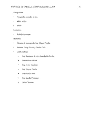 CONTROL DE CALIDAD ESTRUCTURA METÁLICA 36
Fotográficos
• Fotografías tomadas in situ.
• Visita a obra
• Taller
Logísticos
• Trabajo de campo
Humanos
• Director de monografía. Ing. Miguel Peralta.
• Autores. Fredy Devera y Denise Ortiz.
• Colaboradores.
• Ing. Residente de obra. Juan Pablo Peralta
• Personal de oficina.
• Ing. Javier Martínez
• Ing. Brayan Pinzón
• Personal de obra.
• Ing. Yesika Pirateque
• Jairo Cárdenas
 