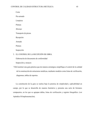 CONTROL DE CALIDAD ESTRUCTURA METÁLICA 45
Corte
Pre-armado
Limpieza
Pintura
Montaje
Transporte de piezas
Recepción
Armado
Pintura
Inspección
3. EL CONTROL DE LA RECEPCIÓN DE OBRA
Elaboración de documento de conformidad
Inspección y ensayos
7.3.Constituir una guía práctica que de manera estratégica simplifique el control de la calidad
de la construcción de estructuras metálicas, mediante modelos como listas de verificación,
diagramas, tablas de reportes.
La constitución de la guía se realiza bajo la premisa de simplicidad y aplicabilidad en
campo, por lo que se desarrolla de manera ilustrativa y presenta una serie de formatos
compuestos, en los que se agrupan tablas, listas de verificación y registro fotográfico. (ver
Apéndice B Implementación).
 