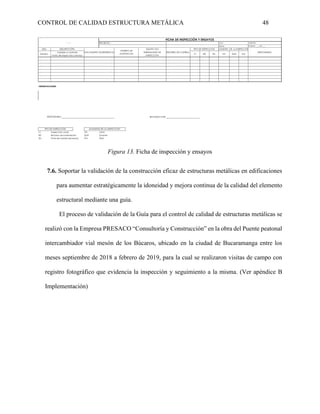 CONTROL DE CALIDAD ESTRUCTURA METÁLICA 48
Figura 13. Ficha de inspección y ensayos
7.6. Soportar la validación de la construcción eficaz de estructuras metálicas en edificaciones
para aumentar estratégicamente la idoneidad y mejora continua de la calidad del elemento
estructural mediante una guía.
El proceso de validación de la Guía para el control de calidad de estructuras metálicas se
realizó con la Empresa PRESACO “Consultoría y Construcción” en la obra del Puente peatonal
intercambiador vial mesón de los Búcaros, ubicado en la ciudad de Bucaramanga entre los
meses septiembre de 2018 a febrero de 2019, para la cual se realizaron visitas de campo con
registro fotográfico que evidencia la inspección y seguimiento a la misma. (Ver apéndice B
Implementación)
ITEM
Número IV RD TM INI DUR FIN
OBSERVACIONES:
REVISADO POR:
IV Inspección visual INI Inicio
RD Revision documentación DUR Durante
TM Toma de muestra (ensayos) FIN Final
MOMENTO DE LA INSPECCIÓN
RESPONSABLE:
TIPO DE INSPECCIÓN
FICHA DE INSPECCIÓN Y ENSAYOS
Logo PROYECTO :
FECHA:
Cód.: VERSIÓN:
PÁGINA: ____ DE ____
RESPONSABLE
TIPO DE INSPECCIÓN MOMENTO DE LA INSPECCIÓN
REGISTRO DE CONTROL
EQUIPO Y/O
HERRAMINETA DE
INSPECCIÓN
DESCRIPCIÓPN
Variable a controlar
Punto de inspección y ensayo
CRITERIO DE
ACEPTACIÓN
DOCUMENTO DE REFERENCIA
 