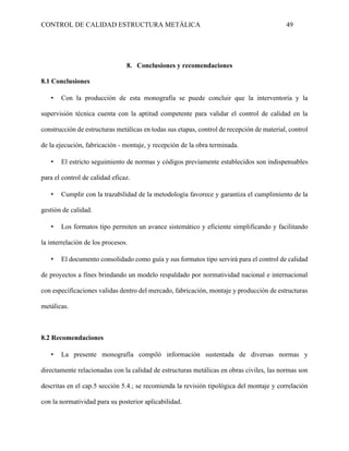 CONTROL DE CALIDAD ESTRUCTURA METÁLICA 49
8. Conclusiones y recomendaciones
8.1 Conclusiones
▪ Con la producción de esta monografía se puede concluir que la interventoría y la
supervisión técnica cuenta con la aptitud competente para validar el control de calidad en la
construcción de estructuras metálicas en todas sus etapas, control de recepción de material, control
de la ejecución, fabricación - montaje, y recepción de la obra terminada.
▪ El estricto seguimiento de normas y códigos previamente establecidos son indispensables
para el control de calidad eficaz.
▪ Cumplir con la trazabilidad de la metodología favorece y garantiza el cumplimiento de la
gestión de calidad.
▪ Los formatos tipo permiten un avance sistemático y eficiente simplificando y facilitando
la interrelación de los procesos.
▪ El documento consolidado como guía y sus formatos tipo servirá para el control de calidad
de proyectos a fines brindando un modelo respaldado por normatividad nacional e internacional
con especificaciones validas dentro del mercado, fabricación, montaje y producción de estructuras
metálicas.
8.2 Recomendaciones
▪ La presente monografía compiló información sustentada de diversas normas y
directamente relacionadas con la calidad de estructuras metálicas en obras civiles, las normas son
descritas en el cap.5 sección 5.4.; se recomienda la revisión tipológica del montaje y correlación
con la normatividad para su posterior aplicabilidad.
 