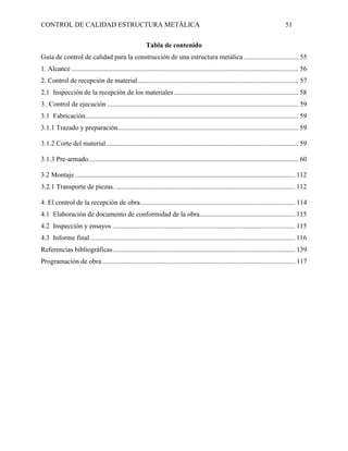 CONTROL DE CALIDAD ESTRUCTURA METÁLICA 51
Tabla de contenido
Guía de control de calidad para la construcción de una estructura metálica ................................ 55
1. Alcance ..................................................................................................................................... 56
2. Control de recepción de material .............................................................................................. 57
2.1 Inspección de la recepción de los materiales......................................................................... 58
3. Control de ejecución ................................................................................................................ 59
3.1 Fabricación............................................................................................................................. 59
3.1.1 Trazado y preparación.......................................................................................................... 59
3.1.2 Corte del material................................................................................................................. 59
3.1.3 Pre-armado........................................................................................................................... 60
3.2 Montaje ................................................................................................................................. 112
3.2.1 Transporte de piezas. ......................................................................................................... 112
4. El control de la recepción de obra........................................................................................... 114
4.1 Elaboración de documento de conformidad de la obra........................................................ 115
4.2 Inspección y ensayos ........................................................................................................... 115
4.3 Informe final ........................................................................................................................ 116
Referencias bibliográficas........................................................................................................... 139
Programación de obra ................................................................................................................. 117
 
