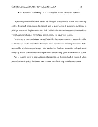 CONTROL DE CALIDAD ESTRUCTURA METÁLICA 55
Guía de control de calidad para la construcción de una estructura metálica
La presente guía se desarrolla en torno a los conceptos de supervisión técnica, interventoría y
control de calidad, relacionados directamente con la construcción de estructuras metálicas, su
principal objetivo es simplificar el control de la calidad de la construcción de estructuras metálicas
y establecer una validación por parte de la interventoría y/o supervisión técnica.
De cada una de las actividades de inspección establecidas en esta guía para el control de calidad
se deberá dejar constancia mediante documento físico o electrónico, firmado por cada uno de los
responsables y así mismo por la supervisión técnica. Las funciones contenidas en la guía como
ensayos y pruebas deberán ser realizadas por entidades avaladas y ajenas a la supervisión técnica.
Para el correcto inicio de actividades se deberá contar con disponibilidad de planos de taller,
planos de montaje y especificaciones, todo esto con las referencias y estándares aplicables.
 
