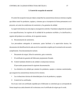 CONTROL DE CALIDAD ESTRUCTURA METÁLICA 57
2. Control de recepción de material
El control de recepción tiene por objeto comprobar las características técnicas mínimas exigidas
que deben reunir los productos, equipos y sistemas que se incorporen de forma permanente en el
proyecto, así como las condiciones de suministro y las garantías de calidad.
La supervisión técnica en esta etapa se encargará de controlar. El producto adquirido de acuerdo
a sus especificaciones, los registros de la calidad de los productos recibidos y la clasificación y
registro del producto no conforme, de la siguiente manera.
A. Documentación de suministros.
Los proveedores entregarán al constructor, quien facilitará a la supervisión técnica, los
documentos de identificación de cada uno de los materiales exigidos por la normativa de necesario
cumplimiento. Esta documentación incluirá.
• Documento de origen, ficha de suministro, guía o remisión.
• El certificado de garantía del fabricante propiamente firmado.
B. Control mediante distintivos de calidad o evaluaciones técnicas.
El proveedor proporcionará la siguiente documentación.
• Los distintivos de calidad que ostenten los productos, equipos o sistemas suministrados,
que aseguren las características técnicas de los mismos.
• Las evaluaciones técnicas de idoneidad para el uso de productos y equipos.
C. Control de los certificados
En el caso venir con certificado expedido por el fabricante se controlará que se corresponde de
forma inequívoca cada elemento de la estructura con el certificado de origen que lo avala.
 