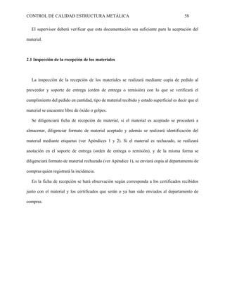 CONTROL DE CALIDAD ESTRUCTURA METÁLICA 58
El supervisor deberá verificar que esta documentación sea suficiente para la aceptación del
material.
2.1 Inspección de la recepción de los materiales
La inspección de la recepción de los materiales se realizará mediante copia de pedido al
proveedor y soporte de entrega (orden de entrega o remisión) con lo que se verificará el
cumplimiento del pedido en cantidad, tipo de material recibido y estado superficial es decir que el
material se encuentre libre de óxido o golpes.
Se diligenciará ficha de recepción de material, si el material es aceptado se procederá a
almacenar, diligenciar formato de material aceptado y además se realizará identificación del
material mediante etiquetas (ver Apéndices 1 y 2). Si el material es rechazado, se realizará
anotación en el soporte de entrega (orden de entrega o remisión), y de la misma forma se
diligenciará formato de material rechazado (ver Apéndice 1), se enviará copia al departamento de
compras quien registrará la incidencia.
En la ficha de recepción se hará observación según corresponda a los certificados recibidos
junto con el material y los certificados que serán o ya han sido enviados al departamento de
compras.
 