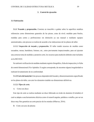 CONTROL DE CALIDAD ESTRUCTURA METÁLICA 59
3. Control de ejecución
3.1 Fabricación
3.1.1 Trazado y preparación. Consiste en trascribir o grabar sobre la superficie metálica
referencias como dimensiones generales de las piezas, cotas de nivel, medidas para biseles,
medidas para cortes y perforaciones sin distinción ya sea manual o mediante equipos
automatizados, este proceso se realiza de acuerdo a las indicaciones de los planos de taller.
3.1.1.1 Inspección de trazado y preparación. El taller tendrá recursos de medida como
escuadras, mesas, bastidores, listones, etc., estos previamente inspeccionados, para así ejecutar
una correcta toma de medidas y posterior corte, los recursos para medición deberán estar incluidos
en la ISO 8322.
Se realizará verificación de medidas mediante registro fotográfico, ficha de inspección y/o ficha
de control dimensional (Ver Apéndice 3) según corresponda, de encontrar alguna irregularidad se
realizará levantamiento de no conformidad.
3.1.2 Corte del material. Este proceso dependerá del trazado y dimensionamiento especificado
en los planos de taller, con esto los elementos tendrán sus dimensiones definitivas.
3.1.2.1 Tipos de corte.
A. Corte con disco
Este tipo de corte se realiza mediante un disco fabricado en óxido de aluminio (Corindón) el
cual se adapta a una herramienta eléctrica como el esmeril angular, pulidora o rotaflex, por ser un
disco muy fino garantiza un corte preciso de los metales (Ollarves, 2016).
B. Corte con arco de plasma
 