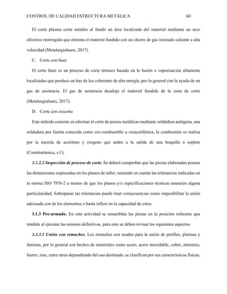 CONTROL DE CALIDAD ESTRUCTURA METÁLICA 60
El corte plasma corta metales al fundir un área localizada del material mediante un arco
eléctrico restringido que elimina el material fundido con un chorro de gas ionizado caliente a alta
velocidad (Metalurgialauro, 2017).
C. Corte con láser
El corte láser es un proceso de corte térmico basado en la fusión o vaporización altamente
localizadas que produce un haz de luz coherente de alta energía, por lo general con la ayuda de un
gas de asistencia. El gas de asistencia desaloja el material fundido de la zona de corte
(Metalurgialauro, 2017).
D. Corte con oxicorte
Este método consiste en efectuar el corte de piezas metálicas mediante soldadura autógena, una
soldadura por fusión conocida como oxi-combustible u oxiacetilénica, la combustión se realiza
por la mezcla de acetileno y oxigeno que arden a la salida de una boquilla o soplete
(Construrámica, s.f.).
3.1.2.2 Inspección de proceso de corte. Se deberá comprobar que las piezas elaboradas poseen
las dimensiones expresadas en los planos de taller, teniendo en cuenta las tolerancias indicadas en
la norma ISO 7976-2 a menos de que los planos y/o especificaciones técnicas enuncien alguna
particularidad, Sobrepasar las tolerancias puede traer consecuencias como imposibilitar la unión
adecuada con de los elementos o hasta influir en la capacidad de estos.
3.1.3 Pre-armado. En esta actividad se ensamblan las piezas en la posición referente que
tendrán al ejecutar las uniones definitivas, para esto se deben revisar los siguientes aspectos.
3.1.3.1 Unión con remaches. Los remaches son usados para la unión de perfiles, platinas y
láminas, por lo general son hechos de materiales como acero, acero inoxidable, cobre, aluminio,
hierro, zinc, entre otros dependiendo del uso destinado, se clasifican por sus características físicas,
 