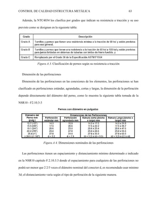 CONTROL DE CALIDAD ESTRUCTURA METÁLICA 63
Además, la NTC4034 los clasifica por grados que indican su resistencia a tracción y su uso
previsto como se designan en la siguiente tabla:
Figura A 3. Clasificación de pernos según su resistencia a tracción
Dimensión de las perforaciones
Dimensión de las perforaciones en las conexiones de los elementos, las perforaciones se han
clasificado en perforaciones estándar, agrandadas, cortas y largas, la dimensión de la perforación
depende directamente del diámetro del perno, como lo muestra la siguiente tabla tomada de la
NSR10 - F2.10.3-3
Figura A 4. Dimensiones nominales de las perforaciones
Las perforaciones tienen un espaciamiento y distanciamiento mínimo determinado e indicado
en la NSR10 capítulo F.2.10.3.3 donde el espaciamiento para cualquiera de las perforaciones no
podrá ser menor que 2 2/3 veces el diámetro nominal del conector d, es recomendado usar mínimo
3d; el distanciamiento varía según el tipo de perforación de la siguiente manera.
 