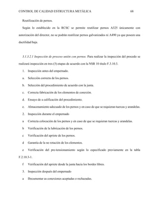 CONTROL DE CALIDAD ESTRUCTURA METÁLICA 68
Reutilización de pernos.
Según lo establecido en la RCSC se permite reutilizar pernos A325 únicamente con
autorización del director, no se podrán reutilizar pernos galvanizados ni A490 ya que poseen una
ductilidad baja.
3.1.3.2.1 Inspección de proceso unión con pernos. Para realizar la inspección del procedo se
realizará inspección en tres (3) etapas de acuerdo con la NSR 10 título F.3.10.3.
1. Inspección antes del empernado.
a. Selección correcta de los pernos.
b. Selección del procedimiento de acuerdo con la junta.
c. Correcta fabricación de los elementos de conexión.
d. Ensayo de a calificación del procedimiento.
e. Almacenamiento adecuado de los pernos y en caso de que se requieran tuercas y arandelas.
2. Inspección durante el empernado
a Correcta colocación de los pernos y en caso de que se requieran tuercas y arandelas.
b Verificación de la lubricación de los pernos.
c Verificación del apriete de los pernos.
d Garantía de la no rotación de los elementos.
e Verificación del pre-tensionamiento según lo especificado previamente en la tabla
F.2.10.3-1.
f Verificación del apriete desde la junta hacia los bordes libres.
3. Inspección después del empernado
a Documentar as conexiones aceptadas o rechazadas.
 