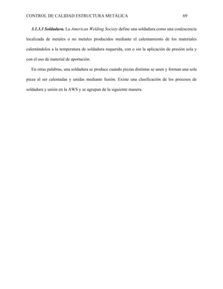 CONTROL DE CALIDAD ESTRUCTURA METÁLICA 69
3.1.3.3 Soldadura. La American Welding Society define una soldadura como una coalescencia
localizada de metales o no metales producidos mediante el calentamiento de los materiales
calentándolos a la temperatura de soldadura requerida, con o sin la aplicación de presión sola y
con el uso de material de aportación.
En otras palabras, una soldadura se produce cuando piezas distintas se unen y forman una sola
pieza al ser calentadas y unidas mediante fusión. Existe una clasificación de los procesos de
soldadura y unión en la AWS y se agrupan de la siguiente manera.
 