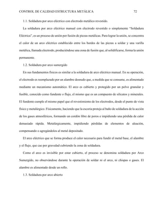CONTROL DE CALIDAD ESTRUCTURA METÁLICA 72
1.1. Soldadura por arco eléctrico con electrodo metálico revestido.
La soldadura por arco eléctrico manual con electrodo revestido o simplemente “Soldadura
Eléctrica”, es un proceso de unión por fusión de piezas metálicas. Para lograr la unión, se concentra
el calor de un arco eléctrico establecido entre los bordes de las piezas a soldar y una varilla
metálica, llamada electrodo, produciéndose una zona de fusión que, al solidificarse, forma la unión
permanente.
1.2. Soldadura por arco sumergido
En sus fundamentos físicos es similar a la soldadura de arco eléctrico manual. En su operación,
el electrodo es reemplazado por un alambre desnudo que, a medida que se consume, es alimentado
mediante un mecanismo automático. El arco es cubierto y protegido por un polvo granular y
fusible, conocido como fundente o flujo, el mismo que es un compuesto de silicatos y minerales.
El fundente cumple el mismo papel que el revestimiento de los electrodos, desde el punto de vista
físico y metalúrgico. Físicamente, haciendo que la escoria proteja al baño de soldadura de la acción
de los gases atmosféricos, formando un cordón libre de poros e impidiendo una pérdida de calor
demasiado rápida. Metalúrgicamente, impidiendo pérdidas de elementos de aleación,
compensando o agregándolos al metal depositado.
El arco eléctrico que se forma produce el calor necesario para fundir el metal base, el alambre
y el flujo, que cae por gravedad cubriendo la zona de soldadura.
Como el arco es invisible por estar cubierto, el proceso se denomina soldadura por Arco
Sumergido, no observándose durante la operación de soldar ni el arco, ni chispas o gases. El
alambre es alimentado desde un rollo.
1.3. Soldadura por arco abierto
 
