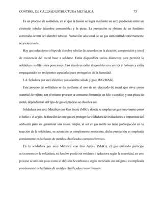 CONTROL DE CALIDAD ESTRUCTURA METÁLICA 73
Es un proceso de soldadura, en el que la fusión se logra mediante un arco producido entre un
electrodo tubular (alambre consumible) y la pieza. La protección se obtiene de un fundente
contenido dentro del alambre tubular. Protección adicional de un gas suministrado externamente
no es necesaria.
Hay que seleccionar el tipo de alambre tubular de acuerdo con la aleación, composición y nivel
de resistencia del metal base a soldarse. Están disponibles varios diámetros para permitir la
soldadura en diferentes posiciones. Los alambres están disponibles en carretes y bobinas y están
empaquetados en recipientes especiales para protegerlos de la humedad.
1.4. Soladura por arco eléctrico con alambre sólido y gas (MIG/MAG).
Este proceso de soldadura se da mediante el uso de un electrodo de metal que sirve como
material de relleno (en el mismo proceso se consume formando un hilo o cordón) y una pieza de
metal, dependiendo del tipo de gas el proceso se clasifica así.
Soldadura por arco Metálico con Gas Inerte (MIG), donde se emplea un gas puro-inerte como
el helio o el argón, la función de este gas es proteger la soldadura de oxidaciones e impurezas del
ambiente para así garantizar una unión limpia, al ser el gas inerte no tiene participación en la
reacción de la soldadura, su actuación es simplemente protectora, dicha protección es empleada
comúnmente en la fusión de metales clasificados como no ferrosos.
En la soldadura por arco Metálico con Gas Activo (MAG), el gas utilizado participa
activamente en la soldadura, su función puede ser oxidante o reductora según la necesidad, en este
proceso se utilizan gases como el dióxido de carbono o argón mezclado con oxígeno; es empleada
comúnmente en la fusión de metales clasificados como ferrosos.
 