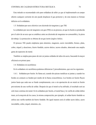 CONTROL DE CALIDAD ESTRUCTURA METÁLICA 74
Este método es recomendado solo para soldadura de taller ya que al implementarlo en campo
abierto cualquier corriente de aire puede desplazar el gas protector y de esta manera se forman
defectos en la soldadura.
1.5. Soldadura por arco eléctrico con electrodo de tungsteno y gas TIG
La soldadura por arco de tungsteno con gas (TIG) es un proceso, en que la fusión es producida
por el calor de un arco que se establece entre un electrodo de tungsteno no-consumible y la pieza
de trabajo. La protección se obtiene de un gas inerte (argón o helio).
El proceso TIG puede emplearse para aluminio, magnesio, acero inoxidable, bronce, plata,
cobre, níquel y aleaciones, hierro fundido, aceros dulces, aceros aleados, abarcando una amplia
gama de espesores de metal.
También se emplea para pases de raíz en juntas soldadas de tubos de acero, buscando la mayor
eficiencia en primer pase.
1.6. Soldadura oxi-acetilénica
En la soldadura oxi-acetilénica podemos diferenciar 2 procedimientos, que son los siguientes.
1.6.1. Soldadura por fusión. Se llama así, cuando dos piezas metálicas se juntan y cuando los
bordes en contacto se funden por medio de la llama oxiacetilénica. Los bordes en fusión fluyen
juntos hasta que cada uno se funde completamente, con o sin aportación de un metal en fusión
proveniente de una varilla de soldar. Después de que el metal se ha enfriado, el resultado será un
solo trazo continuo de metal. En la soldadura por fusión, el metal base y la varilla de soldar deben
tener, en la mayoría de los casos, la misma composición; por ejemplo, al soldar hierro fundido se
utiliza una varilla también de hierro fundido. De igual manera será al soldar acero dulce, acero
inoxidable, cobre, níquel, aluminio, etc.
 