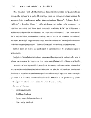 CONTROL DE CALIDAD ESTRUCTURA METÁLICA 75
1.6.2. Soldadura Fuerte y Soldadura Blanda. Hay procedimientos para unir piezas metálicas,
sin necesidad de llegar a la fusión del metal base y que, sin embargo, producen juntas de alta
resistencia. Estos procedimientos reciben las denominaciones "Brazing" o Soldadura Fuerte y
"Soldering" o Soldadura Blanda. La diferencia básica entre ambos es la temperatura. Las
aleaciones no ferrosas, que fluyen a una temperatura máxima de 427°C, son utilizadas en la
soldadura blanda y aquellas, que lo hacen a una temperatura mínima de 427°C, son para soldadura
fuerte. Indudablemente, la temperatura de trabajo debe ser inferior a la temperatura de fusión del
metal base. Estas bajas temperaturas de trabajo permiten el uso de este tipo de procedimientos de
soldadura sobre materiales sujetos a cambios estructurales por efecto de altas temperaturas.
También existe un método de clasificación e identificación de los electrodos según su
revestimiento.
Celulosicos. Estos electrodos contienen grandes cantidades de material orgánico, tales como la
celulosa que, cuando se descompone por el arco, genera cantidades considerables de metal líquido.
La cantidad de escoria producida es pequeña y el arco es muy violenta, causando gran cantidad
de salpicaduras y una alta penetración en comparación con otros; los electrodos con revestimiento
de celulosa se recomiendan especialmente para la soldadura fuera de la posición plana, con amplia
aplicación en la soldadura circunferencial de tuberías. Debido a la alta penetración y grandes
pérdidas por salpicaduras, no se recomiendan para el llenado de biseles.
Sus características son.
• Máxima penetración
• Solidificación rápida
• Buenas características de resistencia
• Elasticidad y ductilidad
 