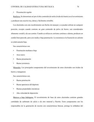 CONTROL DE CALIDAD ESTRUCTURA METÁLICA 76
• Presentación regular
Rutilicos. Se denominan así por el alto contenido de rutilo (óxido de titanio) en el revestimiento
y producen una escoria rica, densa y fácilmente extraíble.
Los electrodos con este recubrimiento son fáciles de manejar y se pueden utilizar en cualquier
posición, excepto cuando contiene un gran contenido de polvo de hierro; son considerados
altamente versátil y de uso común. Cuando se utiliza en corriente continua o alterna, producen un
cordón bien parecido, pero con media o baja penetración. La resistencia a la fisuración en caliente
es relativamente baja.
Sus características son.
• Penetración mediana a baja
• Arco suave
• Buena presentación
• Buena resistencia
Minerales. Los principales componentes del revestimiento de estos electrodos son óxidos de
hierro y manganeso.
Sus características son.
• Buena penetración
• Buena apariencia del depósito
• Buenas propiedades mecánicas
• Alta velocidad de deposición
Básicos o bajo hidrógeno. El revestimiento de base de estos electrodos contiene grandes
cantidades de carbonato de calcio o de otro material y fluorita. Estos componentes son los
responsables de la generación de escoria con características básicas, protege la soldadura del
 