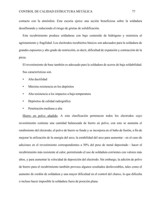 CONTROL DE CALIDAD ESTRUCTURA METÁLICA 77
contacto con la atmósfera. Esta escoria ejerce una acción beneficiosa sobre la soldadura
desulfurando y reduciendo el riesgo de grietas de solidificación.
Este recubrimiento produce soldaduras con bajo contenido de hidrógeno y minimiza el
agrietamiento y fragilidad. Los electrodos recubiertos básicos son adecuados para la soldadura de
grandes espesores y alto grado de restricción, es decir, dificultad de expansión y contracción de la
pieza.
El revestimiento de base también es adecuado para la soldadura de aceros de baja soldabilidad.
Sus características son.
• Alta ductilidad
• Máxima resistencia en los depósitos
• Alta resistencia a los impactos a baja temperatura
• Depósitos de calidad radiográfica
• Penetración mediana a alta
Hierro en polvo añadido. A esta clasificación pertenecen todos los electrodos cuyo
revestimiento contiene una cantidad balanceada de hierro en polvo, con esto se aumenta el
rendimiento del electrodo; el polvo de hierro se funde y se incorpora en el baño de fusión, a fin de
mejorar la utilización de la energía del arco, la estabilidad del arco para aumentar - en el caso de
adiciones en el revestimiento correspondientes a 50% del peso de metal depositado - hacer el
recubrimiento más resistente al calor, permitiendo el uso de soldadura corrientes con valores más
altos, y para aumentar la velocidad de deposición del electrodo. Sin embargo, la adición de polvo
de hierro para el recubrimiento también provoca algunos resultados desfavorables, tales como el
aumento de cordón de soldadura y una mayor dificultad en el control del charco, lo que dificulta
o incluso hacer imposible la soldadura fuera de posición plana.
 