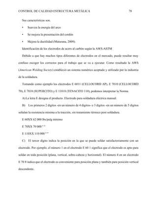 CONTROL DE CALIDAD ESTRUCTURA METÁLICA 78
Sus características son.
• Suaviza la energía del arco
• Se mejora la presentación del cordón
• Mejora la ductilidad (Maturana, 2009).
Identificación de los electrodos de acero al carbón según la AWS-ASTM
Debido a que hay muchos tipos diferentes de electrodos en el mercado, puede resultar muy
confuso escoger los correctos para el trabajo que se va a ejecutar. Como resultado la AWS
(American Welding Society) estableció un sistema numérico aceptado y utilizado por la industria
de la soldadura.
Tomando como ejemplo los electrodos E 6011 (CELLOCORD AP), E 7010 (CELLOCORD
70), E 7018 (SUPERCITO) y E 11018 (TENACITO 110), podemos interpretar la Norma.
A)La letra E designa el producto. Electrodo para soldadura eléctrica manual.
B) Los primeros 2 dígitos -en un número de 4 dígitos- o 3 dígitos -en un número de 5 dígitos
señalan la resistencia mínima a la tracción, sin tratamiento térmico post soldadura.
E 60XX 62 000 lbs/pulg mínimo
E 70XX 70 000 '' ''
E 110XX 110 000 '' ''
C) El tercer dígito indica la posición en la que se puede soldar satisfactoriamente con un
electrodo. Por ejemplo, el número 1 en el electrodo E 60 1 significa que el electrodo es apto para
soldar en toda posición (plana, vertical, sobre-cabeza y horizontal). El número 4 en un electrodo
E 70 8 indica que el electrodo es conveniente para posición plana y también para posición vertical
descendente.
 