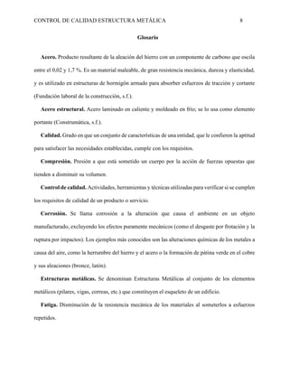 CONTROL DE CALIDAD ESTRUCTURA METÁLICA 8
Glosario
Acero. Producto resultante de la aleación del hierro con un componente de carbono que oscila
entre el 0,02 y 1,7 %. Es un material maleable, de gran resistencia mecánica, dureza y elasticidad,
y es utilizado en estructuras de hormigón armado para absorber esfuerzos de tracción y cortante
(Fundación laboral de la construcción, s.f.).
Acero estructural. Acero laminado en caliente y moldeado en frío; se lo usa como elemento
portante (Construmática, s.f.).
Calidad. Grado en que un conjunto de características de una entidad, que le confieren la aptitud
para satisfacer las necesidades establecidas, cumple con los requisitos.
Compresión. Presión a que está sometido un cuerpo por la acción de fuerzas opuestas que
tienden a disminuir su volumen.
Control de calidad. Actividades, herramientas y técnicas utilizadas para verificar si se cumplen
los requisitos de calidad de un producto o servicio.
Corrosión. Se llama corrosión a la alteración que causa el ambiente en un objeto
manufacturado, excluyendo los efectos puramente mecánicos (como el desgaste por frotación y la
ruptura por impactos). Los ejemplos más conocidos son las alteraciones químicas de los metales a
causa del aire, como la herrumbre del hierro y el acero o la formación de pátina verde en el cobre
y sus aleaciones (bronce, latón).
Estructuras metálicas. Se denominan Estructuras Metálicas al conjunto de los elementos
metálicos (pilares, vigas, correas, etc.) que constituyen el esqueleto de un edificio.
Fatiga. Disminución de la resistencia mecánica de los materiales al someterlos a esfuerzos
repetidos.
 