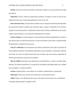 CONTROL DE CALIDAD ESTRUCTURA METÁLICA 9
Flexión. Acción a la cual está sometida un cuerpo que se dobla o se curva por efecto de la carga
que soporta.
Inspección. Acción y efecto de inspeccionar (examinar, investigar, revisar). Se trata de una
exploración física que se realiza principalmente a través de la vista.
Interventoría de obra. La interventoría se define como el conjunto de funciones desempeñadas
por una persona natural o jurídica, para controlar, seguir y apoyar el desarrollo de un contrato;
asegurar su correcta ejecución y cumplimiento, dentro de los términos establecidos en las normas
vigentes sobre la materia y en las cláusulas estipuladas por el contrato.
Lista de chequeo. La lista de chequeo es la herramienta más fácil de implementar y una de las
más efectivas para el control de los procesos. Lo más conveniente es que la lista se origine del plan
de seguimiento y medición de los procesos.
Lista de verificación. Son documentos que incluyen anotaciones claves para la ejecución de
las actividades de auditoría. Generalmente elaboradas como un formulario, cuestionario o planilla,
estas listas son como una ayuda memoria para que el auditor siga una secuencia organizada de
observaciones durante la ejecución de la auditoría.
Plan de calidad. Documento que específica qué procedimientos y recursos asociados deben
aplicarse, las prácticas específicas y la secuencia de actividades relacionadas todas con la calidad
para un producto o contrato específico
Sección. Cualquier plano o corte oblicuo en un edificio, infraestructura o construcción.
Siderurgia. Proceso que consiste en la extracción y la utilización de hierro.
Soldar. Pegar y unir sólidamente dos cosas, o dos partes de una misma cosa, normalmente
con alguna sustancia igual o semejante a ellas.
 
