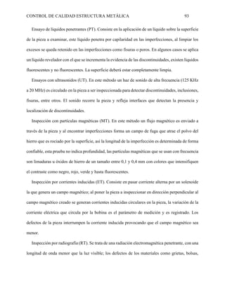 CONTROL DE CALIDAD ESTRUCTURA METÁLICA 93
Ensayo de líquidos penetrantes (PT). Consiste en la aplicación de un líquido sobre la superficie
de la pieza a examinar, este líquido penetra por capilaridad en las imperfecciones, al limpiar los
excesos se queda retenido en las imperfecciones como fisuras o poros. En algunos casos se aplica
un líquido revelador con el que se incrementa la evidencia de las discontinuidades, existen líquidos
fluorescentes y no fluorescentes. La superficie deberá estar completamente limpia.
Ensayos con ultrasonidos (UT). En este método un haz de sonido de alta frecuencia (125 KHz
a 20 MHz) es circulado en la pieza a ser inspeccionada para detectar discontinuidades, inclusiones,
fisuras, entre otros. El sonido recorre la pieza y refleja interfaces que detectan la presencia y
localización de discontinuidades.
Inspección con partículas magnéticas (MT). En este método un flujo magnético es enviado a
través de la pieza y al encontrar imperfecciones forma un campo de fuga que atrae el polvo del
hierro que es rociado por la superficie, así la longitud de la imperfección es determinada de forma
confiable, esta prueba no indica profundidad, las partículas magnéticas que se usan con frecuencia
son limaduras u óxidos de hierro de un tamaño entre 0,1 y 0,4 mm con colores que intensifiquen
el contraste como negro, rojo, verde y hasta fluorescentes.
Inspección por corrientes inducidas (ET). Consiste en pasar corriente alterna por un solenoide
la que genera un campo magnético; al poner la pieza a inspeccionar en dirección perpendicular al
campo magnético creado se generan corrientes inducidas circulares en la pieza, la variación de la
corriente eléctrica que circula por la bobina es el parámetro de medición y es registrado. Los
defectos de la pieza interrumpen la corriente inducida provocando que el campo magnético sea
menor.
Inspección por radiografía (RT). Se trata de una radiación electromagnética penetrante, con una
longitud de onda menor que la luz visible; los defectos de los materiales como grietas, bolsas,
 