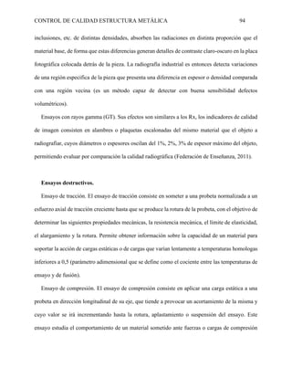 CONTROL DE CALIDAD ESTRUCTURA METÁLICA 94
inclusiones, etc. de distintas densidades, absorben las radiaciones en distinta proporción que el
material base, de forma que estas diferencias generan detalles de contraste claro-oscuro en la placa
fotográfica colocada detrás de la pieza. La radiografía industrial es entonces detecta variaciones
de una región especifica de la pieza que presenta una diferencia en espesor o densidad comparada
con una región vecina (es un método capaz de detectar con buena sensibilidad defectos
volumétricos).
Ensayos con rayos gamma (GT). Sus efectos son similares a los Rx, los indicadores de calidad
de imagen consisten en alambres o plaquetas escalonadas del mismo material que el objeto a
radiografiar, cuyos diámetros o espesores oscilan del 1%, 2%, 3% de espesor máximo del objeto,
permitiendo evaluar por comparación la calidad radiográfica (Federación de Enseñanza, 2011).
Ensayos destructivos.
Ensayo de tracción. El ensayo de tracción consiste en someter a una probeta normalizada a un
esfuerzo axial de tracción creciente hasta que se produce la rotura de la probeta, con el objetivo de
determinar las siguientes propiedades mecánicas, la resistencia mecánica, el límite de elasticidad,
el alargamiento y la rotura. Permite obtener información sobre la capacidad de un material para
soportar la acción de cargas estáticas o de cargas que varían lentamente a temperaturas homologas
inferiores a 0,5 (parámetro adimensional que se define como el cociente entre las temperaturas de
ensayo y de fusión).
Ensayo de compresión. El ensayo de compresión consiste en aplicar una carga estática a una
probeta en dirección longitudinal de su eje, que tiende a provocar un acortamiento de la misma y
cuyo valor se irá incrementando hasta la rotura, aplastamiento o suspensión del ensayo. Este
ensayo estudia el comportamiento de un material sometido ante fuerzas o cargas de compresión
 