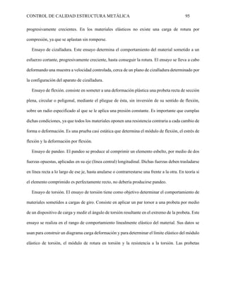CONTROL DE CALIDAD ESTRUCTURA METÁLICA 95
progresivamente crecientes. En los materiales elásticos no existe una carga de rotura por
compresión, ya que se aplastan sin romperse.
Ensayo de cizalladura. Este ensayo determina el comportamiento del material sometido a un
esfuerzo cortante, progresivamente creciente, hasta conseguir la rotura. El ensayo se lleva a cabo
deformando una muestra a velocidad controlada, cerca de un plano de cizalladura determinado por
la configuración del aparato de cizalladura.
Ensayo de flexión. consiste en someter a una deformación plástica una probeta recta de sección
plena, circular o poligonal, mediante el pliegue de ésta, sin inversión de su sentido de flexión,
sobre un radio especificado al que se le aplica una presión constante. Es importante que cumplas
dichas condiciones, ya que todos los materiales oponen una resistencia contraria a cada cambio de
forma o deformación. Es una prueba casi estática que determina el módulo de flexión, el estrés de
flexión y la deformación por flexión.
Ensayo de pandeo. El pandeo se produce al comprimir un elemento esbelto, por medio de dos
fuerzas opuestas, aplicadas en su eje (línea central) longitudinal. Dichas fuerzas deben trasladarse
en línea recta a lo largo de ese je, hasta anularse o contrarrestarse una frente a la otra. En teoría si
el elemento comprimido es perfectamente recto, no debería producirse pandeo.
Ensayo de torsión. El ensayo de torsión tiene como objetivo determinar el comportamiento de
materiales sometidos a cargas de giro. Consiste en aplicar un par torsor a una probeta por medio
de un dispositivo de carga y medir el ángulo de torsión resultante en el extremo de la probeta. Este
ensayo se realiza en el rango de comportamiento linealmente elástico del material. Sus datos se
usan para construir un diagrama carga deformación y para determinar el límite elástico del módulo
elástico de torsión, el módulo de rotura en torsión y la resistencia a la torsión. Las probetas
 