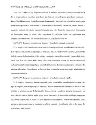 CONTROL DE CALIDAD ESTRUCTURA METÁLICA 98
SSPC-SP-5 / NACE Nº1 (Limpieza con chorro de abrasivo - Granallado / arenado metal blanco)
Es la preparación de superficie con chorro de abrasivo conocido como granallado o arenado -
Grado Metal Blanco, este tipo de limpieza utiliza cualquier tipo de abrasivo lanzado a presión para
limpiar la superficie de esta manera se elimina toda la escama de laminación, óxido, pintura y
cualquier material incrustante. La superficie debe verse libre de aceite, grasa, polvo, óxido, capa
de laminación restos de pintura sin excepciones. Es utilizada donde las condiciones son
extremadamente severas, con contaminantes ácidos, sales en solución, etc.
SSPC-SP-6 (Limpieza con chorro de abrasivo - Granallado / arenado comercial)
Es la limpieza con chorro de abrasivo conocido como granallado o arenado - Grado Comercial.
Este tipo de limpieza utiliza algún tipo de abrasivo a presión para limpiar la superficie, eliminando
toda la escama de laminación, óxido, pintura y cualquier material incrustante. La superficie debe
verse libre de aceite, grasa, polvo, óxido y los restos de capa de laminación no deben superar al
33% de la superficie en cada pulgada cuadrada de la misma. Los restos deben verse sólo como de
distinta coloración. Generalmente se lo especifica en aquellas zonas muy poco solicitadas sin
ambientes corrosivos.
SSPC-SP-7 (Limpieza con chorro de abrasivo - Granallado / arenado rápido)
Es la limpieza con chorro abrasivo conocido como granallado o arenado rápido o ráfaga, este
tipo de limpieza, utiliza algún tipo de abrasivo a presión para limpiar la superficie, a través de este
método se elimina cascara de laminación, óxido, pintura y cualquier material incrustante. La
superficie debe verse libre de aceite, grasa, polvo, capa suelta de laminación, óxido suelto y capas
de pintura desprendidas. Conserva la capa de laminación donde está firmemente adherida. Estas
partes no deben desprenderse mediante un objeto punzante. Es utilizado sólo en los casos de
condiciones poco severas.
 