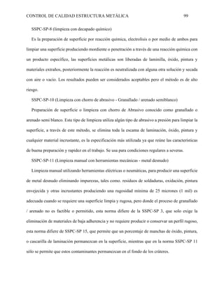 CONTROL DE CALIDAD ESTRUCTURA METÁLICA 99
SSPC-SP-8 (limpieza con decapado químico)
Es la preparación de superficie por reacción química, electrolisis o por medio de ambos para
limpiar una superficie produciendo mordiente o penetración a través de una reacción química con
un producto específico, las superficies metálicas son liberadas de laminilla, óxido, pintura y
materiales extraños, posteriormente la reacción es neutralizada con alguna otra solución y secada
con aire o vacío. Los resultados pueden ser considerados aceptables pero el método es de alto
riesgo.
SSPC-SP-10 (Limpieza con chorro de abrasivo - Granallado / arenado semiblanco)
Preparación de superficie o limpieza con chorro de Abrasivo conocido como granallado o
arenado semi blanco. Este tipo de limpieza utiliza algún tipo de abrasivo a presión para limpiar la
superficie, a través de este método, se elimina toda la escama de laminación, óxido, pintura y
cualquier material incrustante, es la especificación más utilizada ya que reúne las características
de buena preparación y rapidez en el trabajo. Se usa para condiciones regulares a severas.
SSPC-SP-11 (Limpieza manual con herramientas mecánicas - metal desnudo)
Limpieza manual utilizando herramientas eléctricas o neumáticas, para producir una superficie
de metal desnudo eliminando impurezas, tales como. residuos de soldaduras, oxidación, pintura
envejecida y otras incrustantes produciendo una rugosidad mínima de 25 micrones (1 mil) es
adecuada cuando se requiere una superficie limpia y rugosa, pero donde el proceso de granallado
/ arenado no es factible o permitido, esta norma difiere de la SSPC-SP 3, que solo exige la
eliminación de materiales de baja adherencia y no requiere producir o conservar un perfil rugoso,
esta norma difiere de SSPC-SP 15, que permite que un porcentaje de manchas de óxido, pintura,
o cascarilla de laminación permanezcan en la superficie, mientras que en la norma SSPC-SP 11
sólo se permite que estos contaminantes permanezcan en el fondo de los cráteres.
 