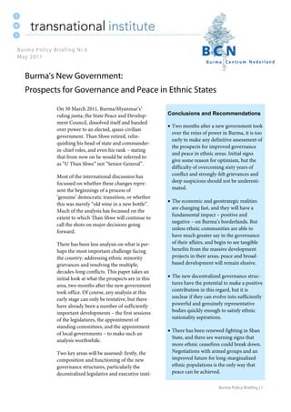 Burma Policy Briefing | 1
On 30 March 2011, Burma/Myanmar’s1
ruling junta, the State Peace and Develop-
ment Council, dissolved itself and handed
over power to an elected, quasi-civilian
government. Than Shwe retired, relin-
quishing his head of state and commander-
in-chief roles, and even his rank – stating
that from now on he would be referred to
as “U Than Shwe” not “Senior General”.
Most of the international discussion has
focussed on whether these changes repre-
sent the beginnings of a process of
‘genuine’ democratic transition, or whether
this was merely “old wine in a new bottle”.
Much of the analysis has focussed on the
extent to which Than Shwe will continue to
call the shots on major decisions going
forward.
There has been less analysis on what is per-
haps the most important challenge facing
the country: addressing ethnic minority
grievances and resolving the multiple,
decades-long conflicts. This paper takes an
initial look at what the prospects are in this
area, two months after the new government
took office. Of course, any analysis at this
early stage can only be tentative, but there
have already been a number of sufficiently
important developments – the first sessions
of the legislatures, the appointment of
standing committees, and the appointment
of local governments – to make such an
analysis worthwhile.
Two key areas will be assessed: firstly, the
composition and functioning of the new
governance structures, particularly the
decentralized legislative and executive insti-
Conclusions and Recommendations
 Two months after a new government took
over the reins of power in Burma, it is too
early to make any definitive assessment of
the prospects for improved governance
and peace in ethnic areas. Initial signs
give some reason for optimism, but the
difficulty of overcoming sixty years of
conflict and strongly-felt grievances and
deep suspicions should not be underesti-
mated.
 The economic and geostrategic realities
are changing fast, and they will have a
fundamental impact – positive and
negative – on Burma’s borderlands. But
unless ethnic communities are able to
have much greater say in the governance
of their affairs, and begin to see tangible
benefits from the massive development
projects in their areas, peace and broad-
based development will remain elusive.
 The new decentralized governance struc-
tures have the potential to make a positive
contribution in this regard, but it is
unclear if they can evolve into sufficiently
powerful and genuinely representative
bodies quickly enough to satisfy ethnic
nationality aspirations.
 There has been renewed fighting in Shan
State, and there are warning signs that
more ethnic ceasefires could break down.
Negotiations with armed groups and an
improved future for long-marginalized
ethnic populations is the only way that
peace can be achieved.
Burma Policy Briefing Nr 6
May 2011
Burma's New Government:
Prospects for Governance and Peace in Ethnic States
 