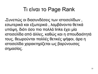 10
Τι είναι το Page Rank
●Συνεπώς οι διασυνδέσεις των ιστοσελίδων ,
εσωτερικά και εξωτερικά , λαμβάνοντα θετικά
υπόψη, διότι όσο πιο πολλά links έχει μία
ιστοσελίδα από άλλες, καθώς και η σπουδαιότητά
τους, θεωρούνται πολλές θετικές ψήφοι, άρα η
ιστοσελίδα χαρακτηρίζεται ως βαρύνουσας
σημασίας.
 