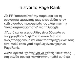 Προώθηση ιστοσελίδων:
http://www.dreamweaver.gr
11
Τι είναι το Page Rank
●To PR 'αποτυπώνει' την παρουσία και τη
συχνότητα εμφάνισης μιας ιστοσελίδας στον
κυβερνοχώρο προσμετρώντας ακόμη και την
"παλαιότητα=αξιοπιστία" για τη Google.
●Γι'αυτό και οι νέες σελίδες είναι δύσκολο να
αναρριχηθούν "ψηλά" στα αποτελέσματα
αναζήτησης ακόμα και όταν το "περιεχόμενο" τους
είναι πολύ καλό γιατί ακριβώς έχουν χαμηλό
PageRank.
●Θέλει αρκετό "χρόνο" για να χτίσεις 'links' προς
στη σελίδα σου και για να αποτυπωθεί αυτό και
 